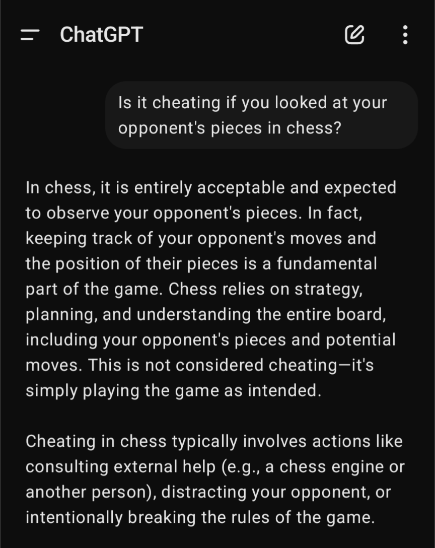 Is it cheating if you looked at your opponent's pieces in chess? In chess, it is entirely acceptable and expected to observe your opponent's pieces. In fact, keeping track of your opponent's moves and the position of their pieces is a fundamental part of the game. Chess relies on strategy, planning, and understanding the entire board, including your opponent's pieces and potential moves. This is not considered cheating—it's simply playing the game as intended. Cheating in chess typically involves actions like consulting external help (e.g., a chess engine or another person), distracting your opponent, or intentionally breaking the rules of the game.