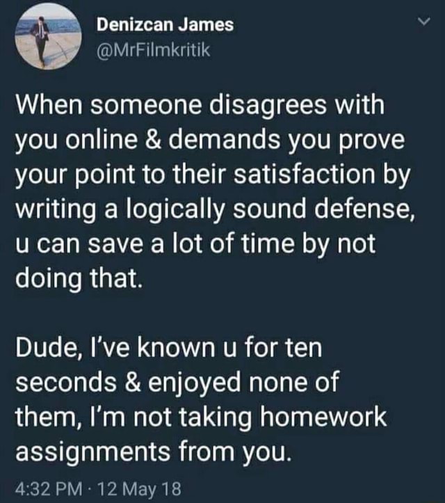 Screengrab of a tweet by Denizcan James @MrFilmkritik When someone disagrees with you online & demands you prove your point to their satisfaction by writing a logically sound defense, u can save a lot of time by not doing that. Dude, I've known u for ten seconds & enjoyed none of them, I'm not taking homework assignments from you.